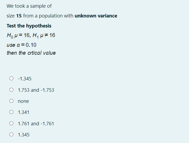 We took a sample of
size 15 from a population with unknown variance
Test the hypothesis
HoH = 16, H, µ= 16
use a= 0.10
then the crtical value
O -1.345
O 1.753 and -1.753
none
O 1.341
O 1.761 and -1.761
O 1.345
