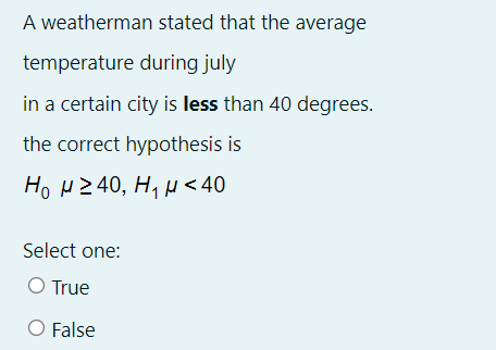 A weatherman stated that the average
temperature during july
in a certain city is less than 40 degrees.
the correct hypothesis is
H0 μ240, Η, μ< 40
Select one:
O True
O False
