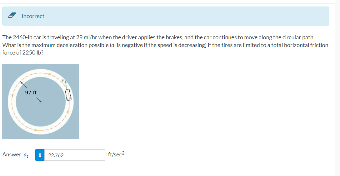 Incorrect
The 2460-lb car is traveling at 29 mi/hr when the driver applies the brakes, and the car continues to move along the circular path.
What is the maximum deceleration possible (a; is negative if the speed is decreasing) if the tires are limited to a total horizontal friction
force of 225O Ib?
97 ft
Answer: a = i
22.762
ft/sec2
