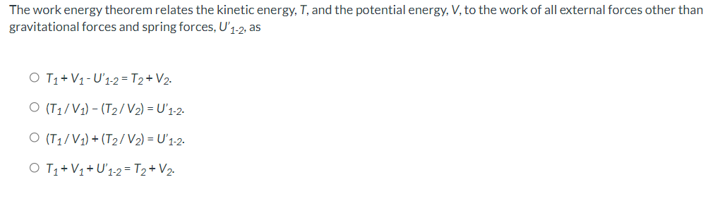The work energy theorem relates the kinetic energy, T, and the potential energy, V, to the work of all external forces other than
gravitational forces and spring forces, U'1-2, as
O T1+ V1- U'1-2= T2+V2.
O (T1/V1) – (T2/V2) = U'1-2-
O (T1/V1) + (T2/V2) = U'1-2.
O T1+ V1+U'1-2= T2+ V2.
