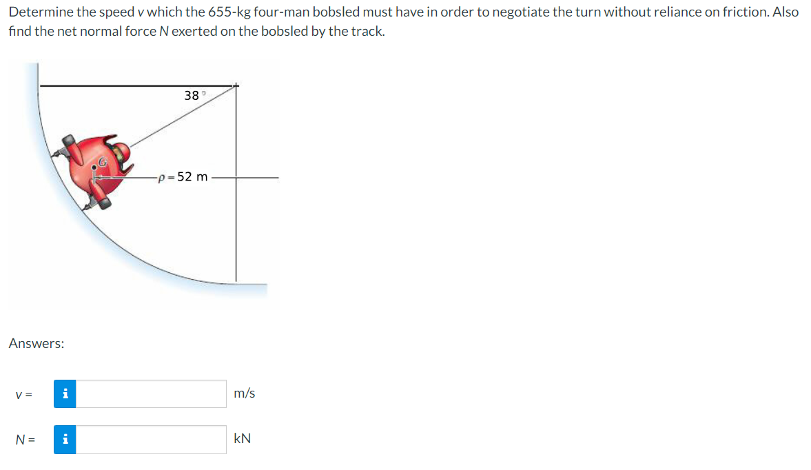 Determine the speed v which the 655-kg four-man bobsled must have in order to negotiate the turn without reliance on friction. Also
find the net normal force Nexerted on the bobsled by the track.
38
-p = 52 m
Answers:
V =
i
m/s
N =
i
kN
