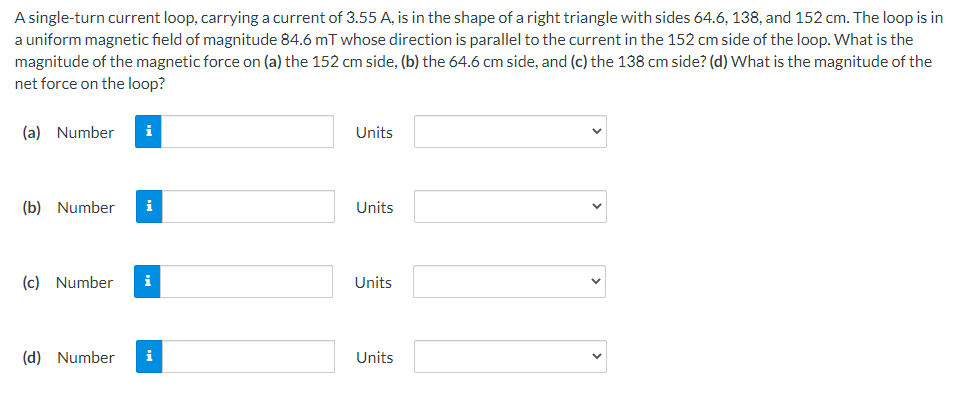 A single-turn current loop, carrying a current of 3.55 A, is in the shape of a right triangle with sides 64.6, 138, and 152 cm. The loop is in
a uniform magnetic field of magnitude 84.6 mT whose direction is parallel to the current in the 152 cm side of the loop. What is the
magnitude of the magnetic force on (a) the 152 cm side, (b) the 64.6 cm side, and (c) the 138 cm side? (d) What is the magnitude of the
net force on the loop?
(a) Number
i
Units
(b) Number
i
Units
(c) Number
i
Units
(d) Number
i
Units
>
