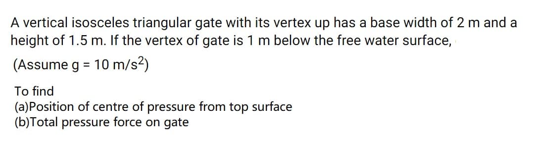 A vertical isosceles triangular gate with its vertex up has a base width of 2 m and a
height of 1.5 m. If the vertex of gate is 1 m below the free water surface,
(Assume g = 10 m/s²)
%3D
To find
(a)Position of centre of pressure from top surface
(b)Total pressure force on gate

