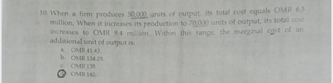 10. When a firm produces 50,000 units of output. its total cost equals OMR 65
million. When it increases its production to 70,000 units of output, its total cost
increases to OMR 9.4 million. Within this range. the marginal cost of an
additional unít of output is:
a OMR 4143
b. OMR 134 29.
OMR 135.
OMR 145.
