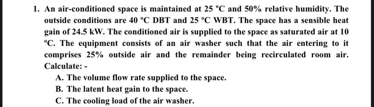 1. An air-conditioned space is maintained at 25 °C and 50% relative humidity. The
outside conditions are 40 °C DBT and 25 °C WBT. The space has a sensible heat
gain of 24.5 kW. The conditioned air is supplied to the space as saturated air at 10
°C. The equipment consists of an air washer such that the air entering to it
comprises 25% outside air and the remainder being recirculated room air.
Calculate: -
A. The volume flow rate supplied to the space.
B. The latent heat gain to the space.
C. The cooling load of the air washer.
