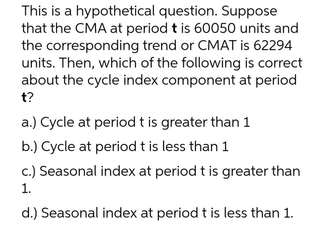 This is a hypothetical question. Suppose
that the CMA at period t is 60050 units and
the corresponding trend or CMAT is 62294
units. Then, which of the following is correct
about the cycle index component at period
t?
a.) Cycle at period t is greater than 1
b.) Cycle at period t is less than 1
c.) Seasonal index at period t is greater than
1.
d.) Seasonal index at period t is less than 1.
