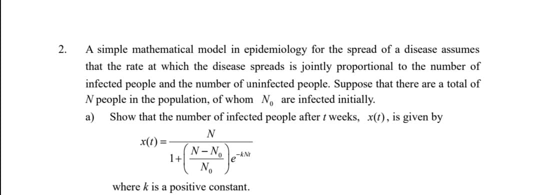 2.
A simple mathematical model in epidemiology for the spread of a disease assumes
that the rate at which the disease spreads is jointly proportional to the number of
infected people and the number of uninfected people. Suppose that there are a total of
N people in the population, of whom No are infected initially.
Show that the number of infected people after t weeks, x(t), is given by
a)
N
x(t) =
N- No
le
No
1+
-kNt
where k is a positive constant.
