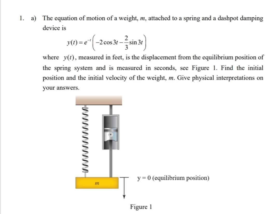 1. a) The equation of motion of a weight, m, attached to a spring and a dashpot damping
device is
2
y(t) = e| -2cos 3t –sin 3t
3
where y(t), measured in feet, is the displacement from the equilibrium position of
the spring system and is measured in seconds, see Figure 1. Find the initial
position and the initial velocity of the weight, m. Give physical interpretations on
your answers.
y = 0 (equilibrium position)
m
Figure 1
