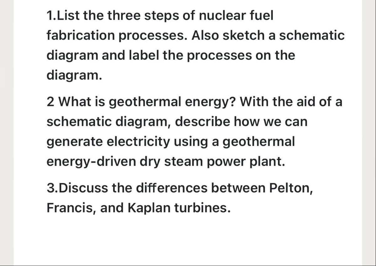 1.List the three steps of nuclear fuel
fabrication processes. Also sketch a schematic
diagram and label the processes on the
diagram.
2 What is geothermal energy? With the aid of a
schematic diagram, describe how we can
generate electricity using a geothermal
energy-driven dry steam power plant.
3.Discuss the differences between Pelton,
Francis, and Kaplan turbines.
