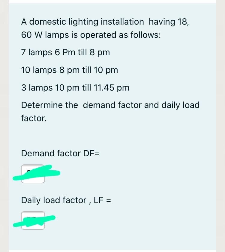 A domestic lighting installation having 18,
60 W lamps is operated as follows:
7 lamps 6 Pm till 8 pm
10 lamps 8 pm till 10 pm
3 lamps 10 pm till 11.45 pm
Determine the demand factor and daily load
factor.
Demand factor DF=
Daily load factor , LF =
