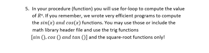 5. In your procedure (function) you will use for-loop to compute the value
of R". If you remember, we wrote very efficient programs to compute
the sin(x) and cos(x) functions. You may use those or include the
math library header file and use the trig functions
[sin (), cos () and tan ()] and the square-root functions only!
