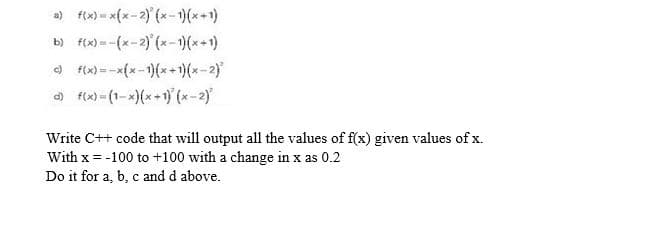 a) f(x)- x(x-2) (x-1)(x+1)
b) f(x) =-(x-2) (x-)(x+1)
O f(x) =-x(x-1)(x+)(x-2)
) f(x) - (1-x)(x+1) (x-2)
Write C++ code that will output all the values of f(x) given values of x.
With x = -100 to +100 with a change in x as 0.2
Do it for a, b, c and d above.
