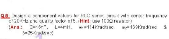 Q.8: Design a component values for RLC series circuit with center frequency
of 20KHZ and quality factor of 5. (Hint: use 100Q resistor)
(Ans.: C=16nF, L=4mH, w1 =114Krad/sec, @2=139Krad/sec
B=25Krad/sec)
&
