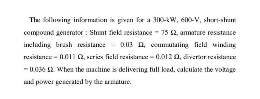 The following information is given for a 300-kW, 600-V, short-shunt
compound generator : Shunt field resistance = 75 N, armature resistance
including brush resistance
= 0.03 2, commutating field winding
resistance = 0.011 Q, series field resistance = 0.012 Q, divertor resistance
= 0.036 Q. When the machine is delivering full load, calculate the voltage
and power generated by the armature.
