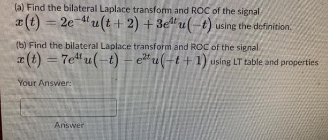 (a) Find the bilateral Laplace transform and ROC of the signal
x (t) = 2e 4u(t+ 2) + 3e"u(-t) using the definition.
(b) Find the bilateral Laplace transform and ROC of the signal
x(t) = 7e u(-t) – e2 u(-t +1) using LT table and properties
Your Answer:
Answer

