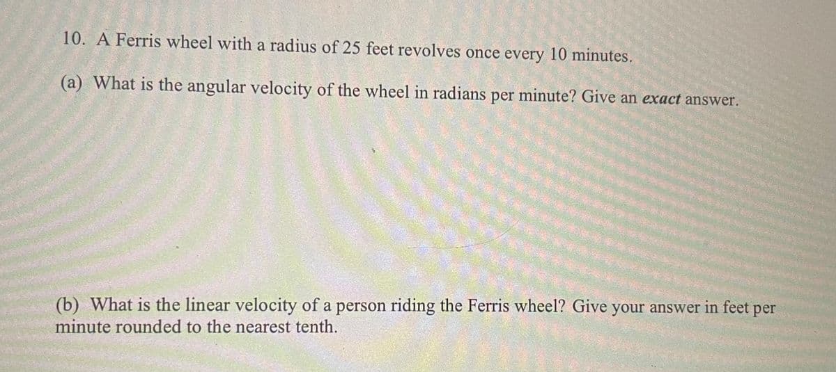 10. A Ferris wheel with a radius of 25 feet revolves once every 10 minutes.
(a) What is the angular velocity of the wheel in radians per minute? Give an exact answer.
(b) What is the linear velocity of a person riding the Ferris wheel? Give your answer in feet per
minute rounded to the nearest tenth.
