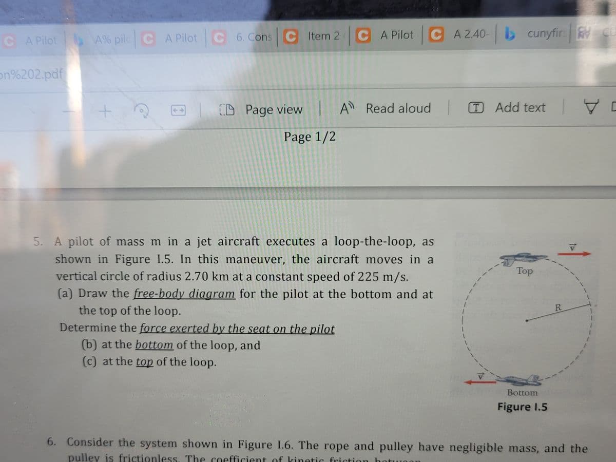 CA Pilot
A% pilc CA Pilot C 6. Cons C Item 2 C A Pilot CA 2.40- b
on%202.pdf
CD Page view
A Read aloud
T Add text
7 D
Page 1/2
5. A pilot of mass m in a jet aircraft executes a loop-the-loop, as
shown in Figure I.5. In this maneuver, the aircraft moves in a
vertical circle of radius 2.70 km at a constant speed of 225 m/s.
Top
(a) Draw the free-body diagram for the pilot at the bottom and at
R.
the top of the loop.
Determine the force exerted by the seat on the pilot
(b) at the bottom of the loop, and
(c) at the top of the loop.
Bottom
Figure I.5
6. Consider the system shown in Figure I.6. The rope and pulley have negligible mass, and the
pulley is frictionless, The coefficient of kinetic friction hot
