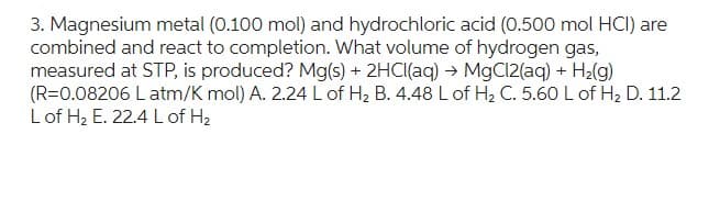 3. Magnesium metal (0.100 mol) and hydrochloric acid (0.500 mol HCI) are
combined and react to completion. What volume of hydrogen gas,
measured at STP, is produced? Mg(s) + 2HCl(aq) → MgCl2(aq) + H₂(g)
(R=0.08206 L atm/K mol) A. 2.24 L of H₂ B. 4.48 L of H₂ C. 5.60 L of H₂ D. 11.2
L of H₂ E. 22.4 L of H₂