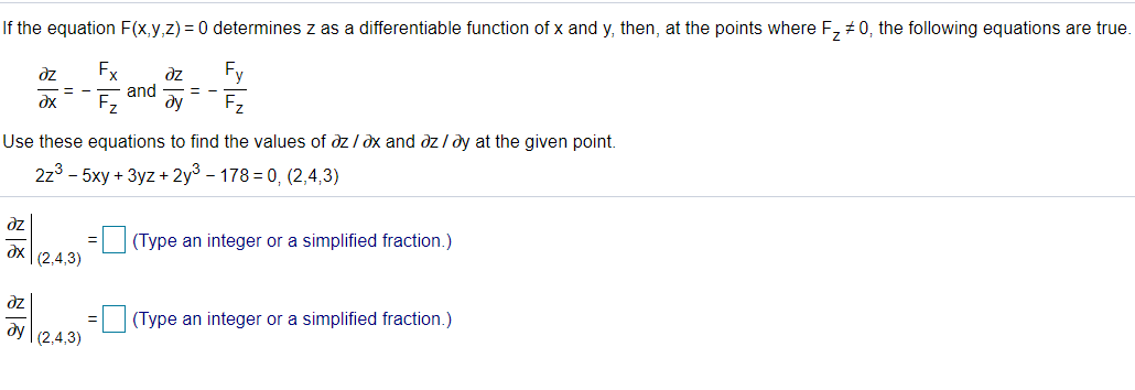 If the equation F(x,y,z) = 0 determines z as a differentiable function of x and y, then, at the points where F, # 0, the following equations are true.
dz
Fx
dz
Fy
= -
and
= -
Fz
ду
Fz
Use these equations to find the values of dz / dx and dz/ dy at the given point.
2z3 - 5xy + 3yz + 2y3 - 178 = 0, (2,4,3)
dz
(Type an integer or a simplified fraction.)
dx (2,4,3)
ze
dy
(2,4,3)
(Type an integer or a simplified fraction.)
