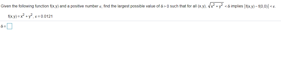 Given the following function f(x,y) and a positive number ɛ, find the largest possible value of 8 > 0 such that for all (x,y), Vx2 + y? <8 implies f(x,y) – f(0,0)l <ɛ.
f(x,y) = x? + y?, e = 0.0121
8 =
