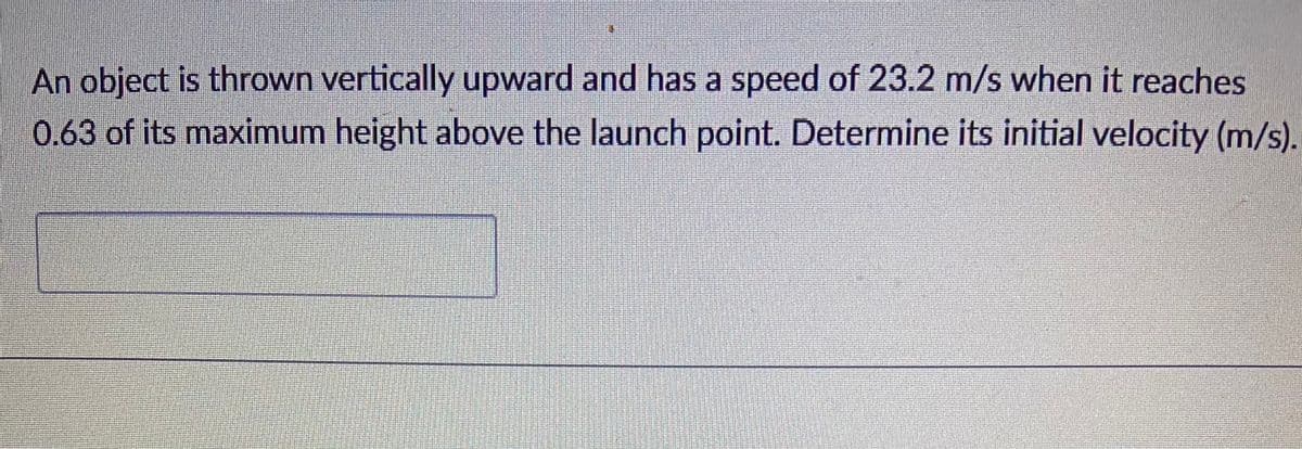 An object is thrown vertically upward and has a speed of 23.2 m/s when it reaches
0.63 of its maximum height above the launch point. Determine its initial velocity (m/s).
