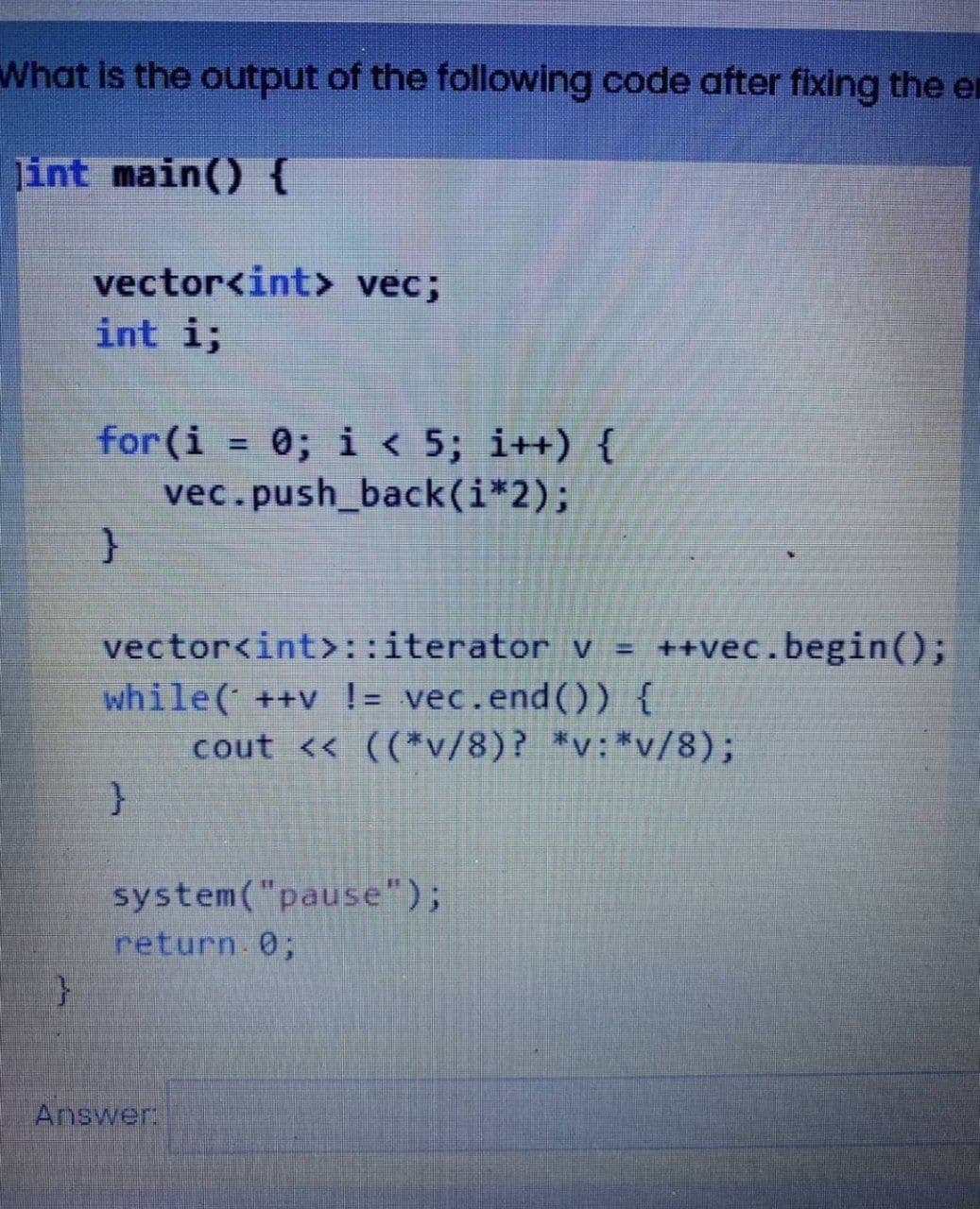 What is the output of the following code after fixing the e
Jint main() {
vector<int> vec;
int i;
for (i = 0; i < 5; i++) {
vec.push_back(i*2);
}
vector<int>::iterator v = ++vec.begin();
while( ++v != vec.end()) {
cout << ((*v/8)? *v:*v/8);
}
system("pause");
return 0;
Answer: