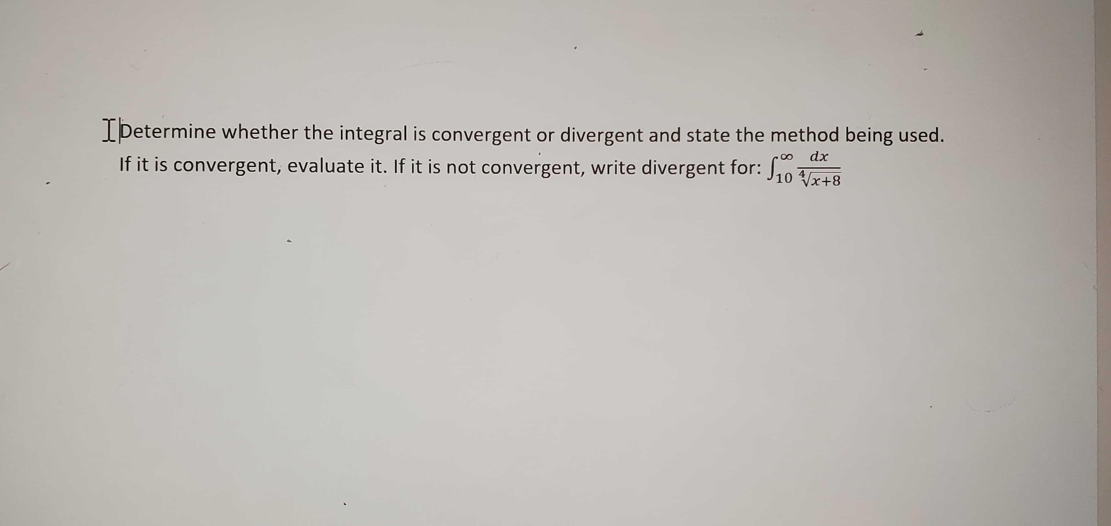 Determine whether the integral is convergent or divergent and state the method being used.
dx
If it is convergent, evaluate it. If it is not convergent, write divergent for: J,0 raa
Vx+8
4
