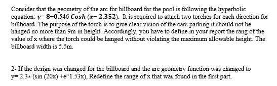 Consider that the geometry of the arc for billboard for the pool is following the hyperbolic
equation: y= 8-0.546 Cosh (x- 2.352). It is required to attach two torches for each direction for
billboard. The purpose of the torch is to give clear vision of the cars parking it should not be
hanged no more than 9m in height. Accordingly, you have to define in your report the rang of the
value of x where the torch could be hanged without violating the maximum allowable height. The
billboard width is 5.5m.
2- If the design was changed for the billboard and the arc geometry function was changed to
y= 2.3* (sin (20x) +e^1.53x), Redefine the range of x that was found in the first part.
