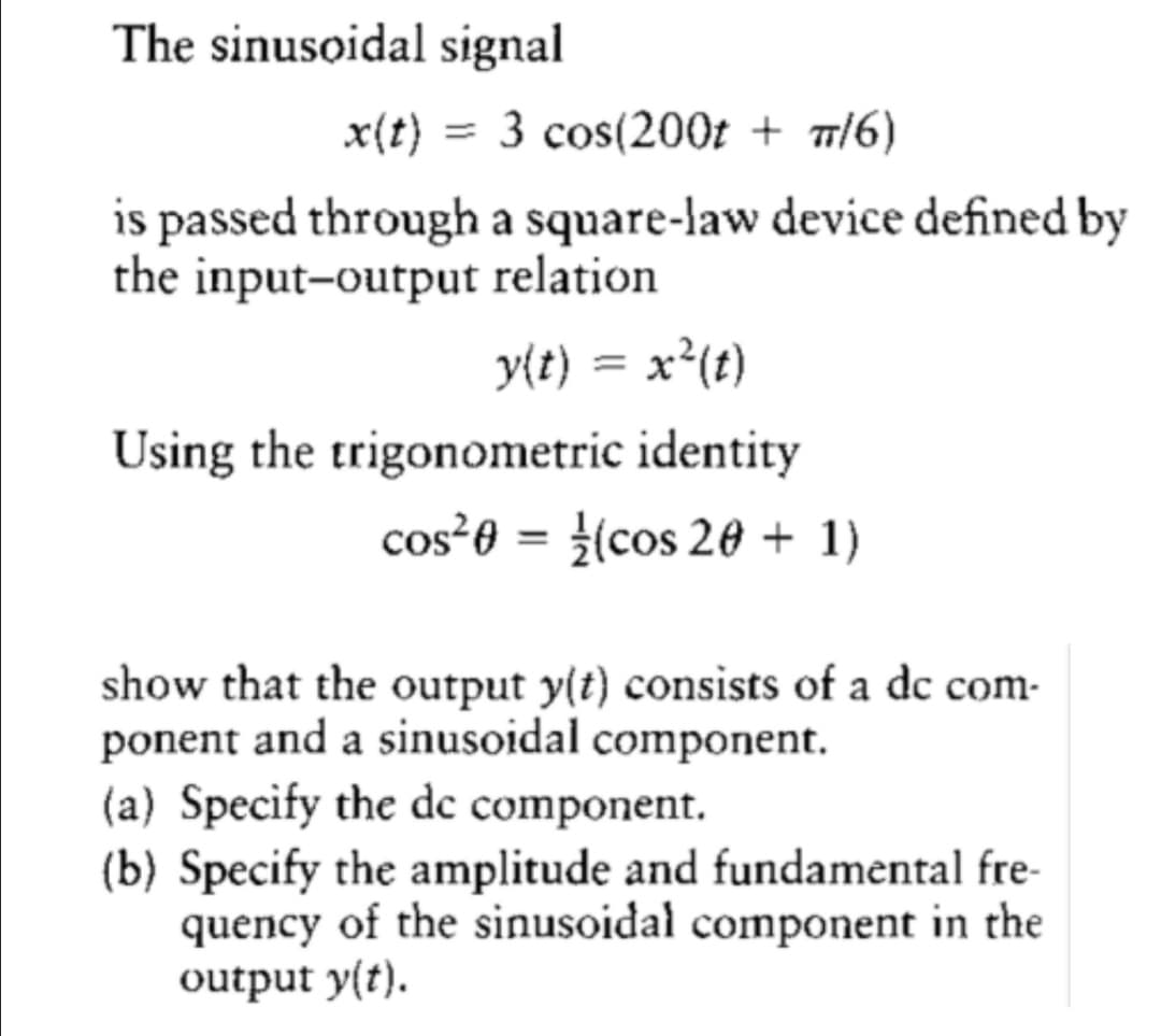 The sinusoidal signal
x(t)
= 3 cos(200t + 7/6)
is passed through a square-law device defined by
the input-output relation
y{t) = x²(t)
Using the trigonometric identity
cos²0 = {(cos 20 + 1)
%3D
show that the output y(t) consists of a dc com-
ponent and a sinusoidal component.
(a) Specify the dc component.
(b) Specify the amplitude and fundamental fre-
quency of the sinusoidal component in the
output y(t).
