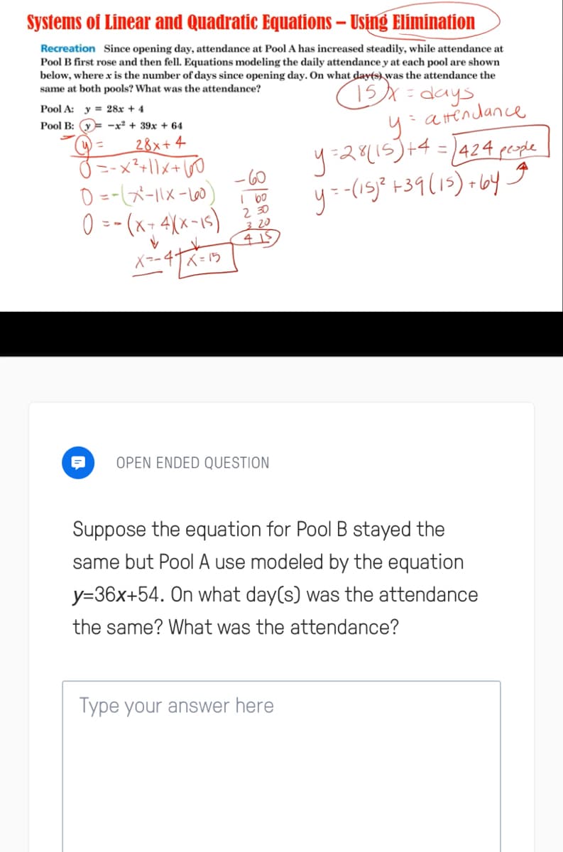 Systems of Linear and Quadratic Equations – Using Elimination
Recreation Since opening day, attendance at Pool A has increased steadily, while attendance at
Pool B first rose and then fell. Equations modeling the daily attendance y at each pool are shown
below, where x is the number of days since opening day. On what day(s) was the attendance the
same at both pools? What was the attendance?
15X= days
y:atendance
y=28(15)+4=1424 people
y=-(15)* +39(15)+ 6y g
Pool A: y = 28x + 4
Pool B: y
-x + 39x + 64
28x+ 4
ニ-x?+|\\+60
0 =-(メーIメー)
0 =- (x- 4(x-1s)
%D
%3D
2 30
3 20
Xコ-4
ベ=ウ
OPEN ENDED QUESTION
Suppose the equation for Pool B stayed the
same but Pool A use modeled by the equation
y=36x+54. On what day(s) was the attendance
the same? What was the attendance?
Type your answer here
