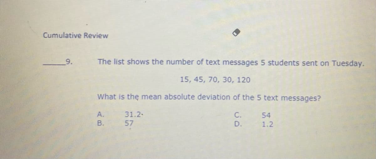 Cumulative Review
9.
The list shows the number of text messages 5 students sent on Tuesday.
15, 45, 70, 30, 120
What is the mean absolute deviation of the 5 text messages?
A.
31.2
C.
54
B.
57
D.
1.2

