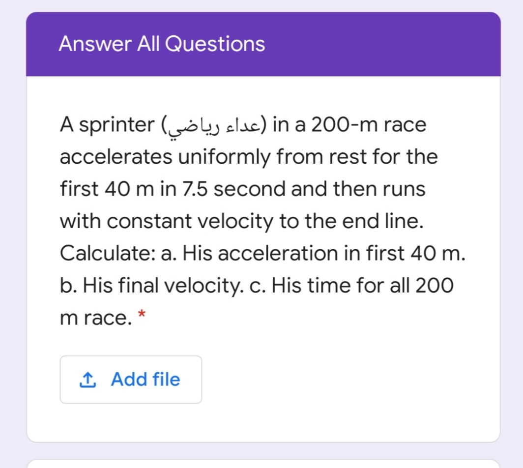 Answer All Questions
A sprinter (oej elde) in a 200-m race
accelerates uniformly from rest for the
first 40 m in 7.5 second and then runs
with constant velocity to the end line.
Calculate: a. His acceleration in first 40 m.
b. His final velocity. c. His time for all 200
m race.
1 Add file
