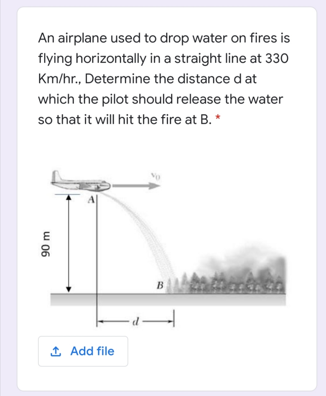 An airplane used to drop water on fires is
flying horizontally in a straight line at 330
Km/hr., Determine the distance d at
which the pilot should release the water
so that it willI hit the fire at B. *
B
1 Add file
90 m
