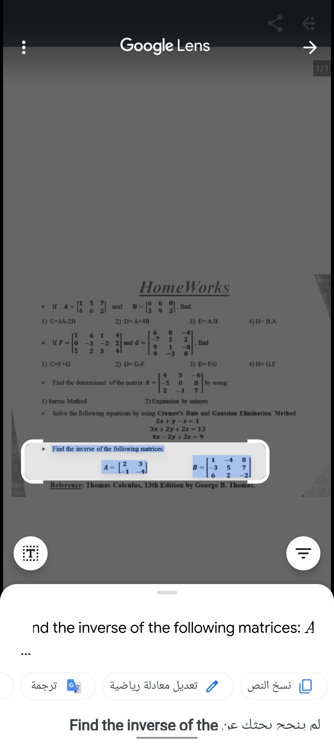 Google Lens
1/1
HomeWorks
> If A=
[1 5 71
and
[6 6 8
B=
find:
14
6.
2.
13
93
1) C=3A-2B
2) D= A+4B
3) E= A.B
4) H= B.A
-41
1
[1
6 1
-3 -2 2 and G
15
41
-7
AV
If F = 0
find
1
-3
2 3
41
9.
1) C=F+G
2) D= G-F
3) E= F.G
4) H= G.F
4.
3.
-6]
Find the deteminant of the matrix A =
-5
8 by using:
-1
1) Sarrus Method
2) Expansion by minors
Solve the following equations by using Cramer's Rule and Gaussian Elimination Method
2x + y – z = 1
3x + 2y + 2z = 13
4x- 2y + 3z = 9
Find the inverse of the following matrices:
1
-4
A = L
B =-3
8.
5
-2]
Reference: Thomas Calculus, 13th Edition by George B. Thomas.
:T
nd the inverse of the following matrices: A
ترجمة
تعديل معادلة رياضية
ر نسخ النص
Find the inverse of the c liu
