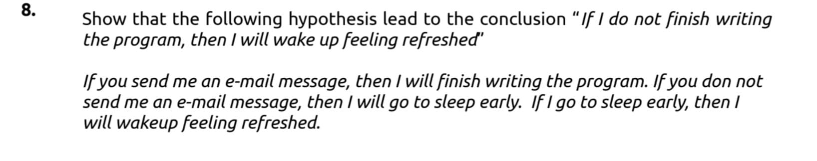 8.
Show that the following hypothesis lead to the conclusion "If I do not finish writing
the program, then I will wake up feeling refreshed'
If you send me an e-mail message, then I will finish writing the program. If you don not
send me an e-mail message, then I will go to sleep early. If I go to sleep early, then /
will wakeup feeling refreshed.
