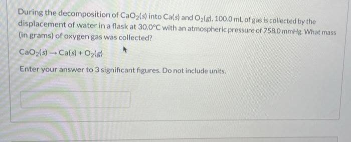 During the decomposition of CaO2(s) into Ca(s) and O2(g), 100.0 mL of gas is collected by the
displacement of water in a flask at 30.0°C with an atmospheric pressure of 758.0 mmHg. What mass
(in grams) of oxygen gas was collected?
CaO2(s)Ca(s) + O2(g)
Enter your answer to 3 significant figures. Do not include units.
