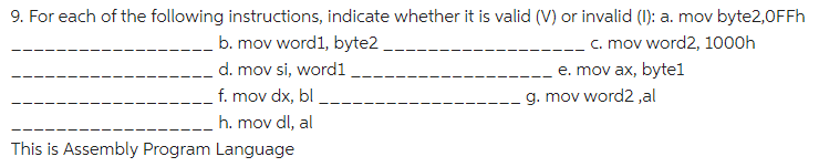 9. For each of the following instructions, indicate whether it is valid (V) or invalid (1): a. mov byte2,0FFH
c. mov word2, 1000h
e. mov ax, bytel
g. mov word2 ,al
b. mov word1, byte2
d. mov si, word1
f. mov dx, bl
h. mov dl, al
This is Assembly Program Language
