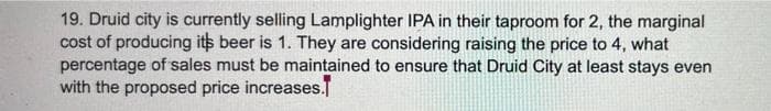 19. Druid city is currently selling Lamplighter IPA in their taproom for 2, the marginal
cost of producing its beer is 1. They are considering raising the price to 4, what
percentage of sales must be maintained to ensure that Druid City at least stays even
with the proposed price increases.
