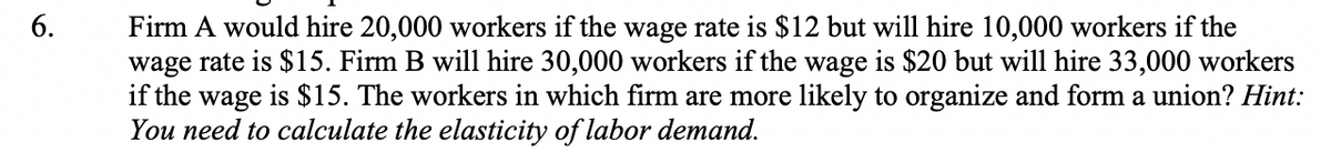 Firm A would hire 20,000 workers if the wage rate is $12 but will hire 10,000 workers if the
wage rate is $15. Firm B will hire 30,000 workers if the wage is $20 but will hire 33,000 workers
if the wage is $15. The workers in which firm are more likely to organize and form a union? Hint:
You need to calculate the elasticity of labor demand.
