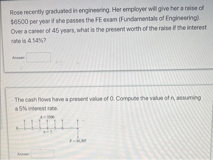 Rose recently graduated in engineering. Her employer will give her a raise of
$6500 per year if she passes the FE exam (Fundamentals of Engineering).
Over a career of 45 years, what is the present worth of the raise if the interest
rate is 4.14%?
Answer:
The cash flows have a present value of 0. Compute the value of n, assuming
a 5% interest rate.
A= 2500
F= 61,307
Answer:
