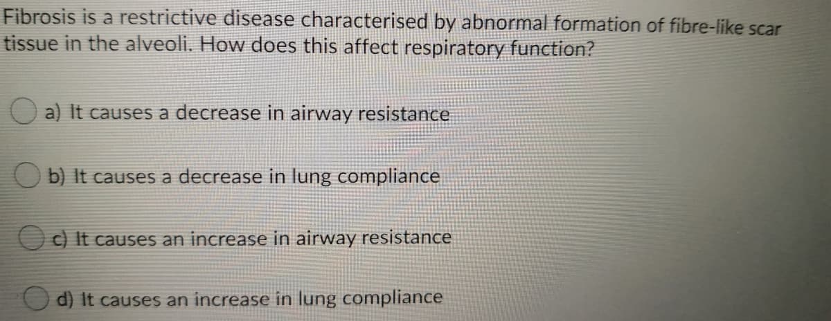 Fibrosis is a restrictive disease characterised by abnormal formation of fibre-like scar
tissue in the alveoli. How does this affect respiratory function?
a) It causes a decrease in airway resistance
O b) It causes a decrease in lung compliance
O c) It causes an increase in airway resistance
d) It causes an increase in lung compliance
