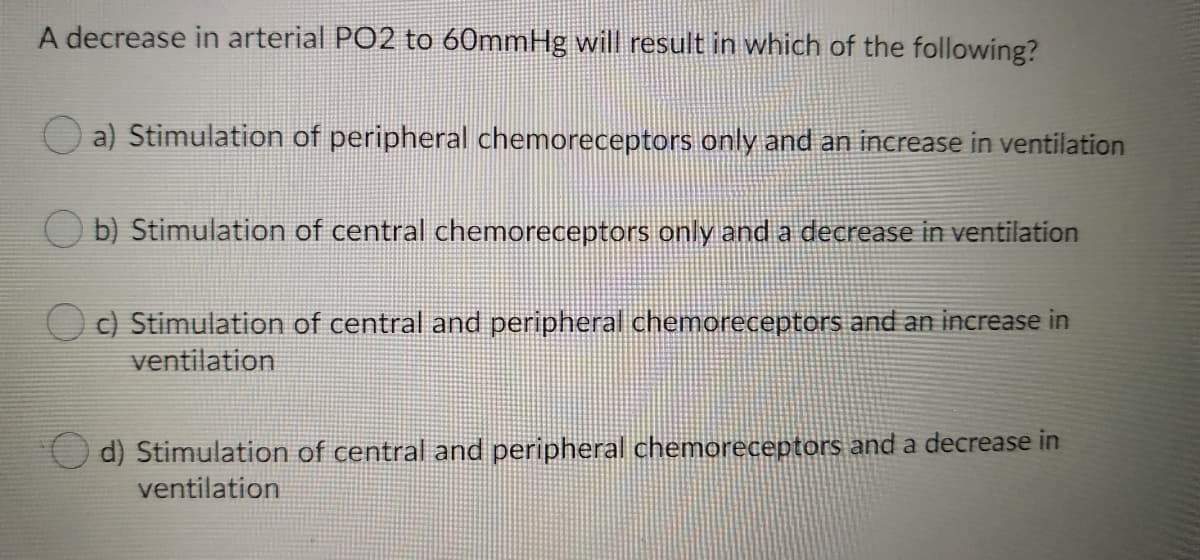 A decrease in arterial PO2 to 60mmHg will result in which of the following?
a) Stimulation of peripheral chemoreceptors only and an increase in ventilation
O b) Stimulation of central chemoreceptors only and a decrease in ventilation
O ) Stimulation of central and peripheral chemoreceptors and an increase in
ventilation
d) Stimulation of central and peripheral chemoreceptors and a decrease in
ventilation
