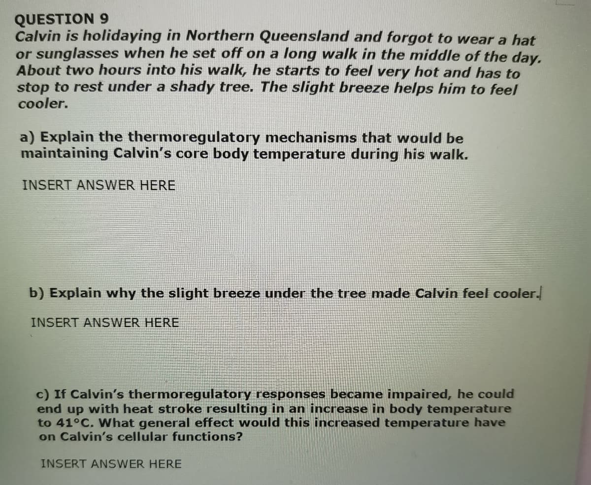 QUESTION 9
Calvin is holidaying in Northern Queensland and forgot to wear a hat
or sunglasses when he set off on a long walk in the middle of the day.
About two hours into his walk, he starts to feel very hot and has to
stop to rest under a shady tree. The slight breeze helps him to feel
cooler.
a) Explain the thermoregulatory mechanisms that would be
maintaining Calvin's core body temperature during his walk.
INSERT ANSWER HERE
b) Explain why the slight breeze under the tree made Calvin feel cooler.
INSERT ANSWER HERE
c) If Calvin's thermoregulatory responses became impaired, he could
end up with heat stroke resulting in an increase in body temperature
to 41°C. What general effect would this increased temperature have
on Calvin's cellular functions?
INSERT ANSWER HERE
