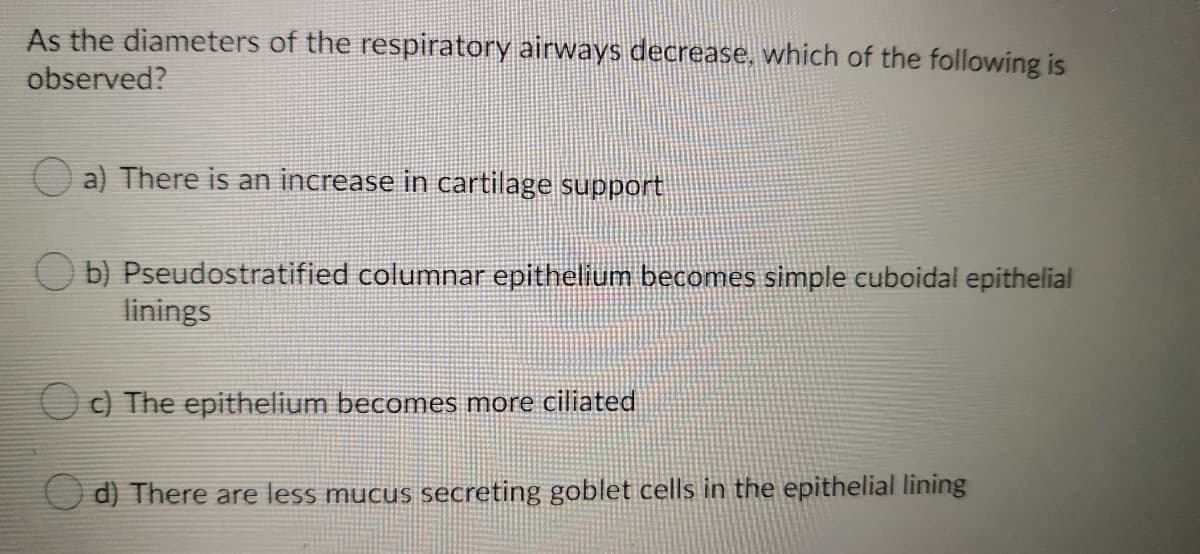 As the diameters of the respiratory airways decrease, which of the following is
observed?
a) There is an increase in cartilage support
O b) Pseudostratified columnar epithelium becomes simple cuboidal epithelial
linings
O c) The epithelium becomes more ciliated
d) There are less mucus secreting goblet cells in the epithelial lining
