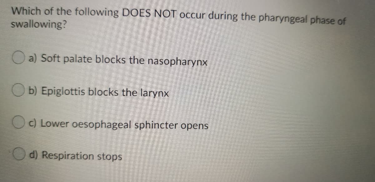 Which of the following DOES NOT occur during the pharyngeal phase of
swallowing?
a) Soft palate blocks the nasopharynx
O b) Epiglottis blocks the larynx
O) Lower oesophageal sphincter opens
d) Respiration stops
