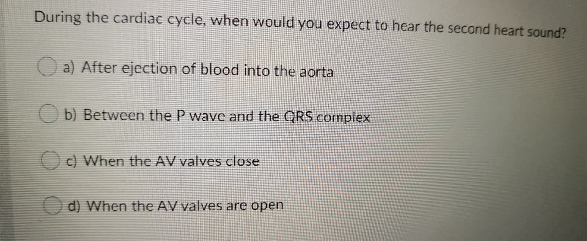 During the cardiac cycle, when would you expect to hear the second heart sound?
a) After ejection of blood into the aorta
O b) Between the P wave and the QRS complex
O C) When the AV valves close
O d) When the AV valves are open
