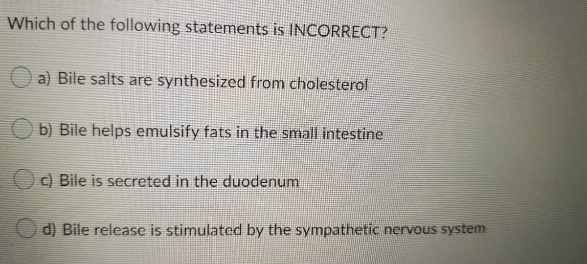 Which of the following statements is INCORRECT?
O a) Bile salts are synthesized from cholesterol
Ob) Bile helps emulsify fats in the small intestine
O) Bile is secreted in the duodenum
O d) Bile release is stimulated by the sympathetic nervous system
