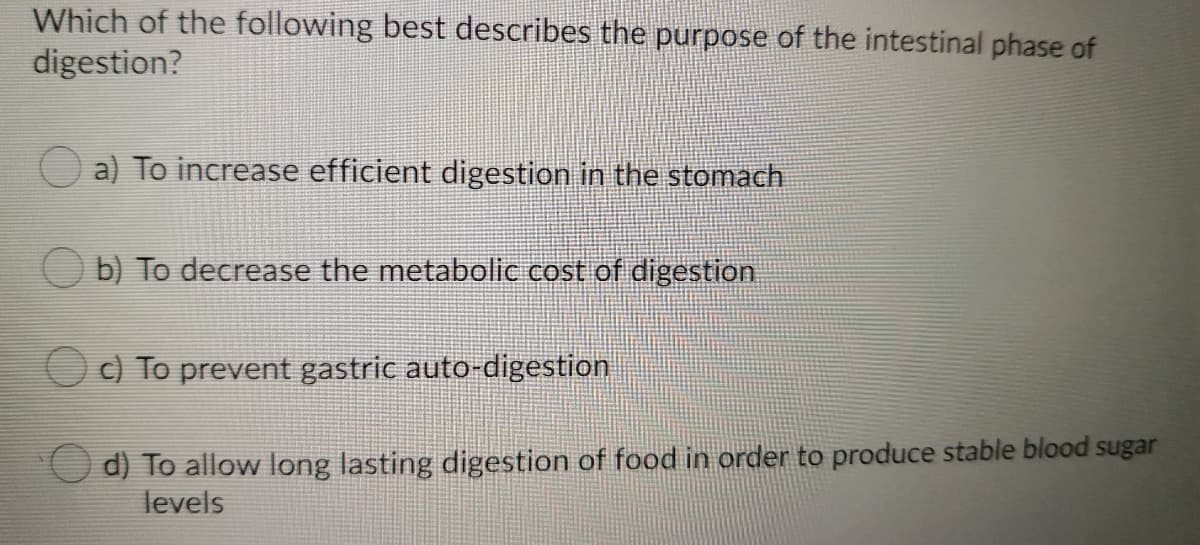 Which of the following best describes the purpose of the intestinal phase of
digestion?
a) To increase efficient digestion in the stomach
O b) To decrease the metabolic cost of digestion
c) To prevent gastric auto-digestion
d) To allow long lasting digestion of food in order to produce stable blood sugar
levels
