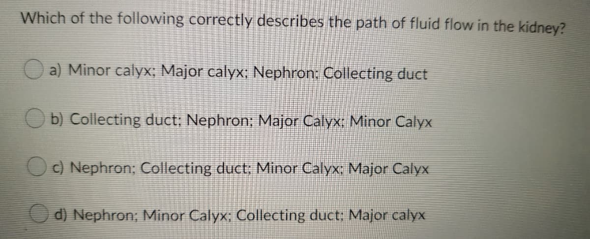 Which of the following correctly describes the path of fluid flow in the kidney?
a) Minor calyx; Major calyx; Nephron: Collecting duct
b) Collecting duct; Nephron; Major Calyx; Minor Calyx
Od Nephron; Collecting duct; Minor Calyx: Major Calyx
d) Nephron; Minor Calyx; Collecting duct; Major calyx
