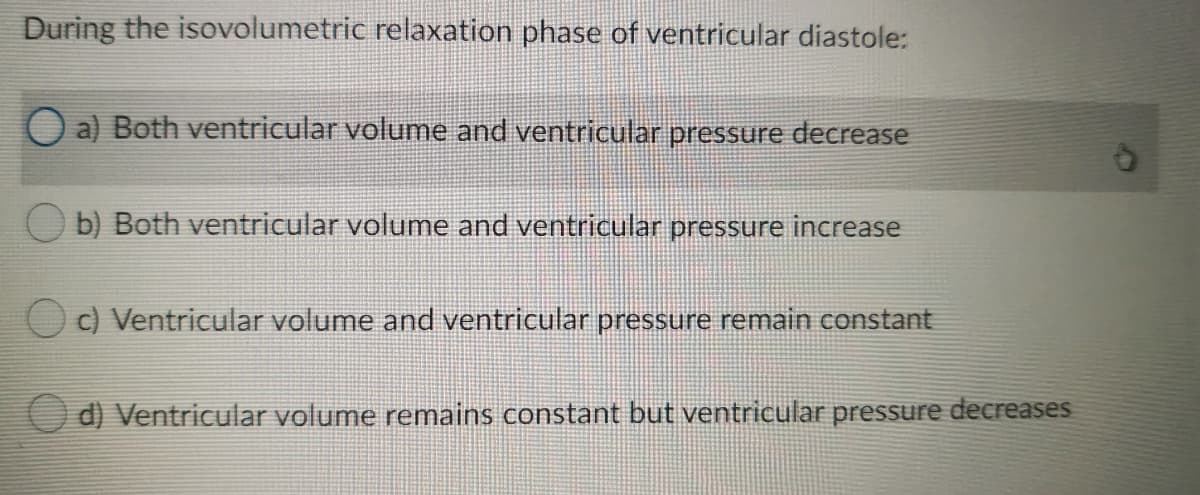 During the isovolumetric relaxation phase of ventricular diastole:
O a) Both ventricular volume and ventricular pressure decrease
O b) Both ventricular volume and ventricular pressure increase
O c) Ventricular volume and ventricular pressure remain constant
O d) Ventricular volume remains constant but ventricular pressure decreases
